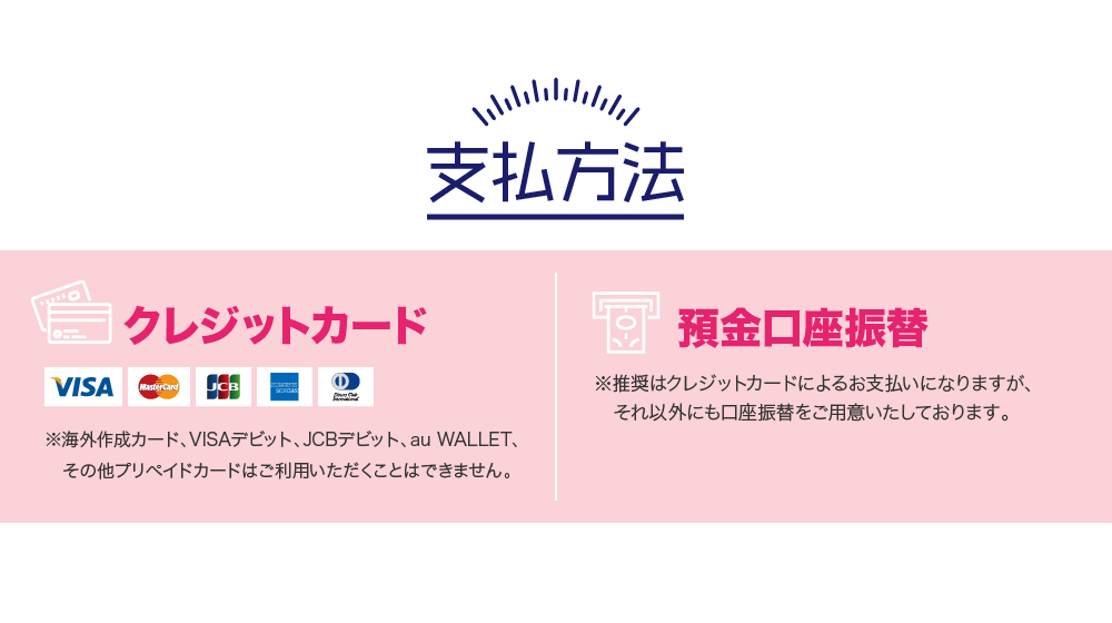 支払方法 クレジットカード ※海外作成カード、VISAデビット、JCBデビット、au WALLET、その他プリペイドカードはご利用いただくことはできません。預金口座振替 ※推奨はクレジットカードによるお支払いになりますが、それ以外にも口座振替をご用意いたしております。
