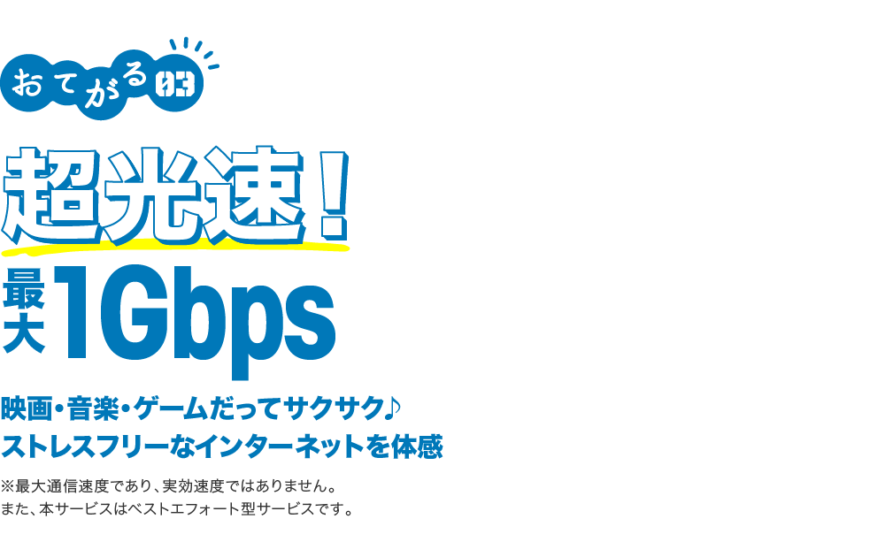 おてがる03 超高速!最大1Gbps 映画・音楽・ゲームだってサクサク♪ストレスフリーなインターネットを体感 ※最大通信速度であり、実効速度ではありません。また、本サービスはベストエフォート型サービスです。
