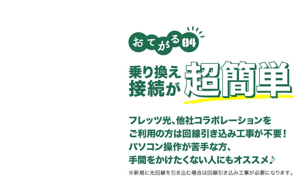 おてがる04 乗り換え接続が超簡単 フレッツ光、他社コラボレーションをご利用の方は回線引き込み工事が不要!パソコン操作が苦手な方、手間をかけたくない人にもオススメ ※新規に光回線を引き込む場合は回線引き込み工事が必要になります。
