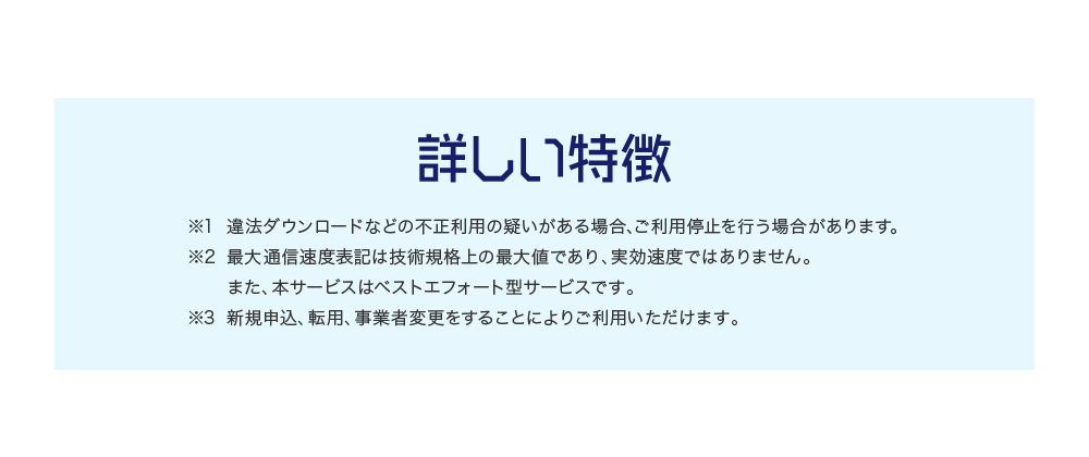 詳しい特徴 ※1 違法ダウンロードなどの不正利用の疑いがある場合､ご利用停止を行う場合があります｡※2 最大通信速度表記は技術規格上の最大値であり、実効速度ではありません。また、本サービスはベストエフォート型サービスです。※3 新規申込、転用、事業者変更をすることによりご利用いただけます。 