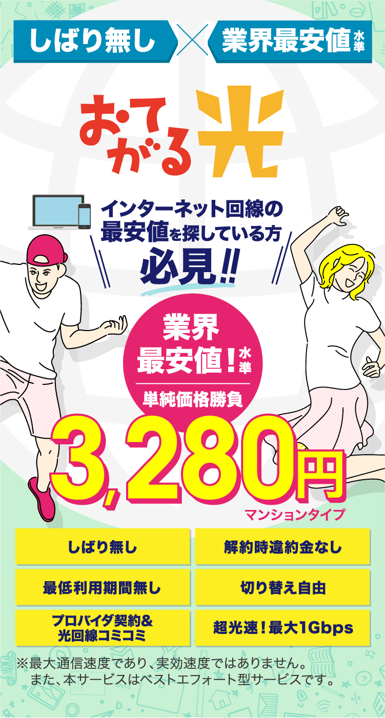 しばり無し 業界最安値水準 インターネットを自由に！おてがる光 インターネット回線の最安値を探している方必見!! 業界最安値!水準単純価格勝負 3,280園マンションタイプ しばり無し 解約時違約金なし 最低利用期間無し 切り替え自由 プロバイダ契約&光回線コミコミ 超高速!最大1Gbps ※最大通信速度であり､実行速度ではありません｡また､本サービスはベストエフォート型サービスです｡