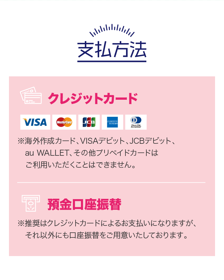 支払方法 クレジットカード ※海外作成カード、VISAデビット、JCBデビット、au WALLET、その他プリペイドカードはご利用いただくことはできません。預金口座振替 ※推奨はクレジットカードによるお支払いになりますが、それ以外にも口座振替をご用意いたしております。