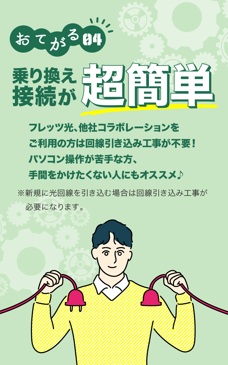 おてがる04 乗り換え接続が超簡単 フレッツ光、他社コラボレーションをご利用の方は回線引き込み工事が不要!パソコン操作が苦手な方、手間をかけたくない人にもオススメ ※新規に光回線を引き込む場合は回線引き込み工事が必要になります。
