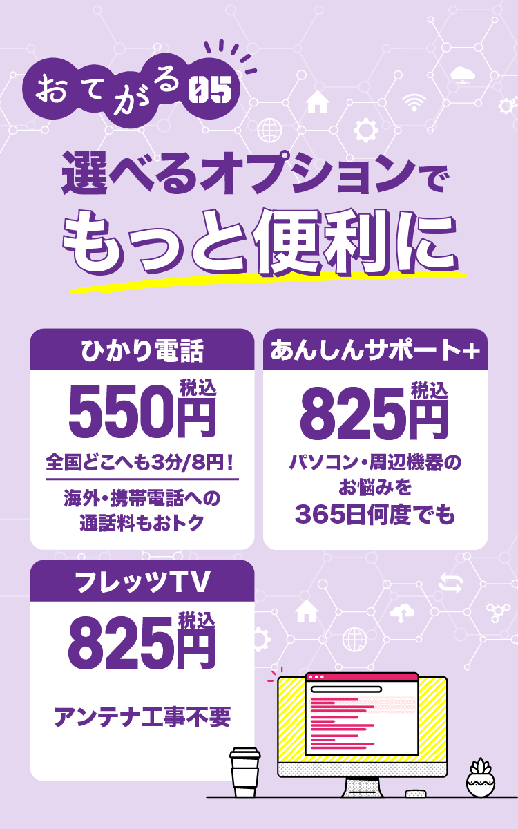 おてがる05 選べるオプションでもっと便利に ひかり電話500円全国どこへも3分/8円！海外・携帯電話への通話料もおトク リモートサポート 500円 パソコン・周辺機器のお悩みを365日何度でも フレッツTV750円 アンテナ工事不要