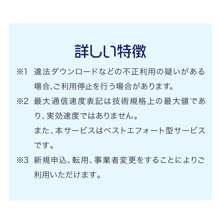 詳しい特徴 ※1 違法ダウンロードなどの不正利用の疑いがある場合､ご利用停止を行う場合があります｡※2 最大通信速度表記は技術規格上の最大値であり、実効速度ではありません。また、本サービスはベストエフォート型サービスです。※3 新規申込、転用、事業者変更をすることによりご利用いただけます。 